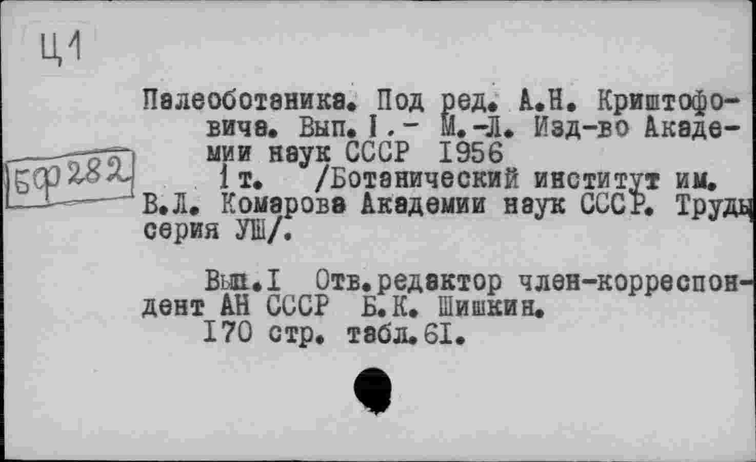 ﻿Палеоботаника* Под ред. А.Н. Криштофо-виче. Вып. І,- М.-Л* Изд-во Академии наук СССР 1956
1 т. /Ботанический институт им.
В.Л. Комарова Академии наук СССР. Труді серия УШ/.
Bm*I Отв.редактор член-корреспондент АН СССР Б. К. Шишкин.
170 стр. тэбл.61.